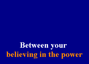 Between your
believing in the power
