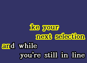 mil-

m
.d While
youH-e still in line