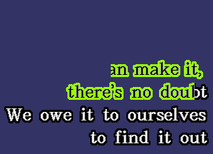 mmmm,

mmt

We owe it to ourselves
to find it out