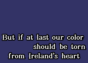 But if at last our color
should be torn
from Ireland,s heart