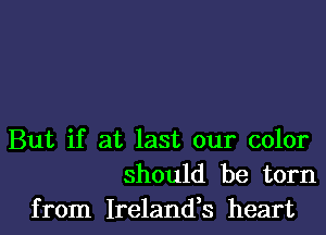 But if at last our color
should be torn
from Ireland,s heart