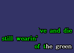 've and die
still wearid

0f the green