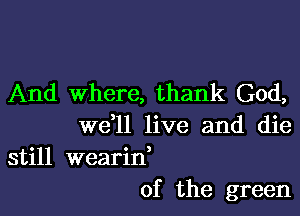 And Where, thank God,

W611 live and die

still wearin,
of the green