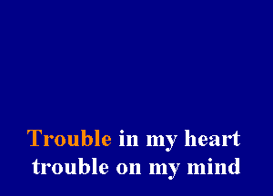 Trouble in my heart
trouble on my mind