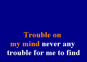 Trouble 011

my mind never any
trouble for me to find