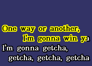 HM?
Mnmm

Fm gonna getcha,
getcha, getcha, getcha