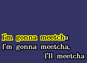 m
Fm gonna meetcha,
1,11 meetcha