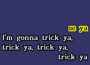 39m

Fm gonna trick ya,
trick ya, trick ya,
trick ya