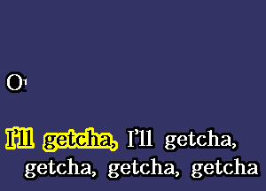 01

am 111 getcha,

getcha, getcha, getcha