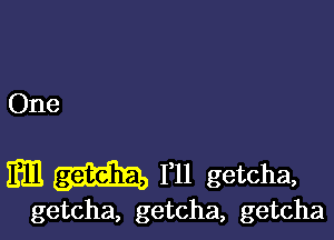 One

am 111 getcha,

getcha, getcha, getcha