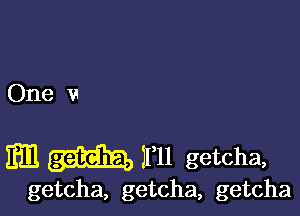 One v

11mm getcha,

getcha, getcha, getcha