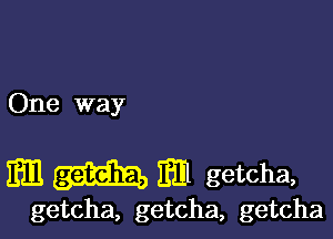 One way

m m getcha,

getcha, getcha, getcha