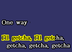 One way

Em Em mha,

getcha, getcha, getcha