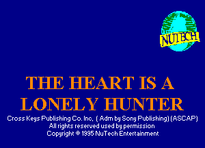 m,
K' Jab

THE HEART IS A
LONELY HUNTER

Cross Keys Publishing Co. Inc. (Adm by Sony Publishing) (ASCAP)
All rights reserved used by permission
Copyrightt91995 NuTech Entertainment