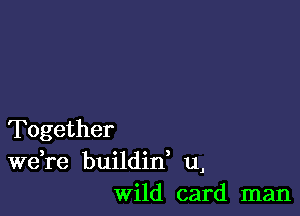 Together
Wdre buildid u,
wild card man