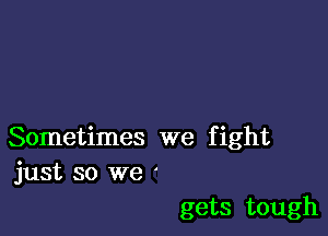 Sometimes we fight
just so we '

gets tough