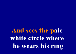 And sees the pale
White circle Where
he wears his ring