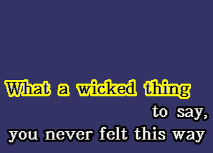 W a W
to say,
you never felt this way