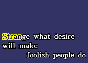 Wge what desire
Will make
foolish people do