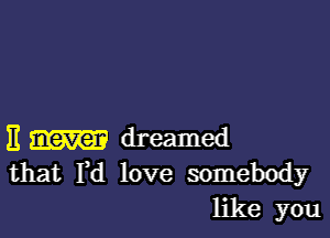 E dreamed
that Fd love somebody
like you