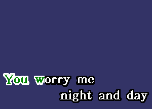 m Worry me
night and day