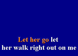 Let her go let
her walk right out on me