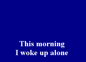 This morning
I woke up alone