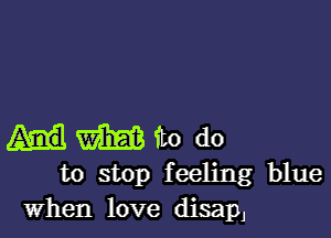 m to do
to stop feeling blue

When love tiliSapJ