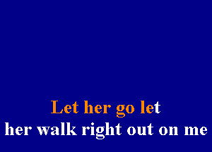 Let her go let
her walk right out on me