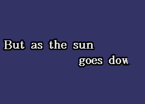 But as the sun

goes dOVE