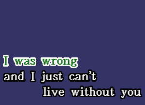 E
and I just cank
live Without you