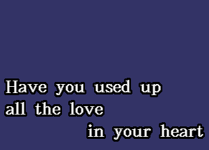 Have you used up
all the love
in your heart