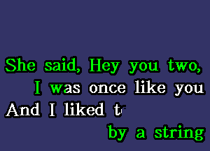 She said, Hey you two,

I was once like you
And I liked t
by a string