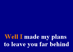 W ell I made my plans
to leave you far behind