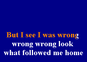 But I see I was wrong
wrong wrong look
What followed me home