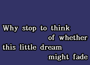 Why stop to think

of Whether

this little dream
might fade