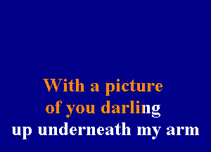 W ith a picture
of you darling
up underneath my arm