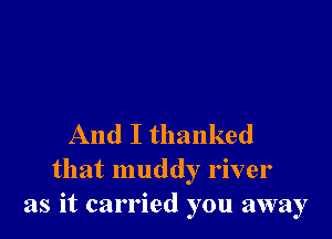 And I thanked
that muddy river
as it carried you away