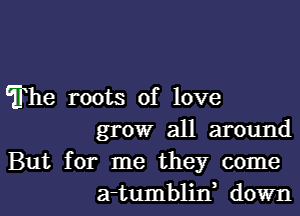 The roots of love

grow all around

But for me they come
a-tumblin, down