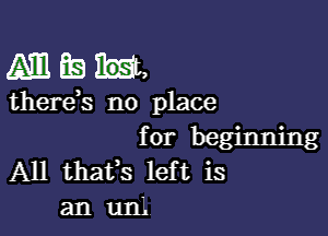 AMER,

therds no place

for beginning
A11 thafs left is
an un'.