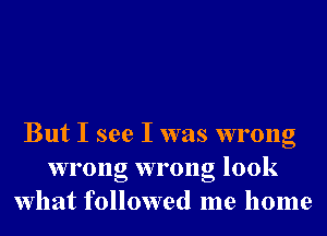 But I see I was wrong
wrong wrong look
What followed me home