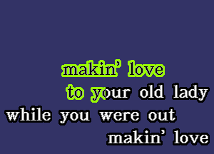 admit.

m) ymr old lady
While you were out

makin, love