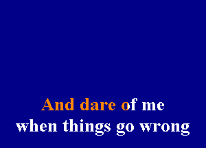 And dare of me
when things go wrong