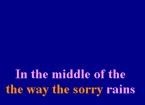 In the middle of the
the way the sorry rains
