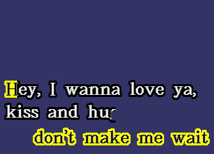 Hey, I wanna love ya,
kissd and hw

mm em