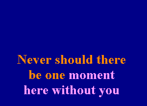 Never should there
be one moment
here without you