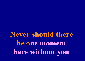 Never should there
be one moment
here without you