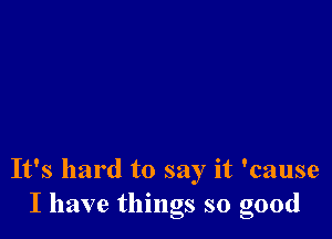 It's hard to say it 'cause
I have things so good