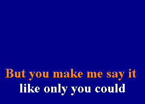 But you make me say it
like only you could