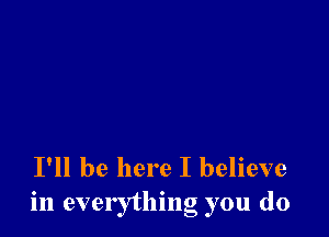 I'll be here I believe
in everything you do